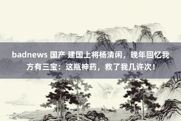 badnews 国产 建国上将杨清闲，晚年回忆我方有三宝：这瓶神药，救了我几许次！