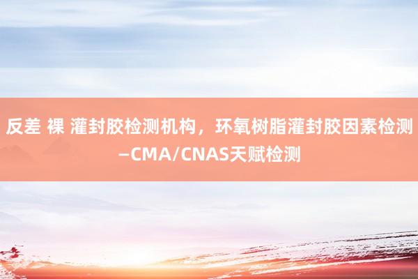 反差 裸 灌封胶检测机构，环氧树脂灌封胶因素检测—CMA/CNAS天赋检测