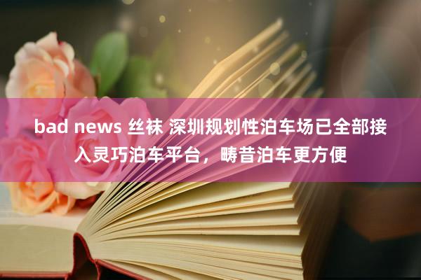 bad news 丝袜 深圳规划性泊车场已全部接入灵巧泊车平台，畴昔泊车更方便