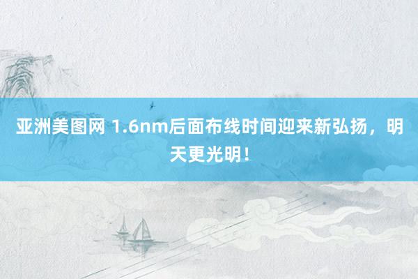 亚洲美图网 1.6nm后面布线时间迎来新弘扬，明天更光明！