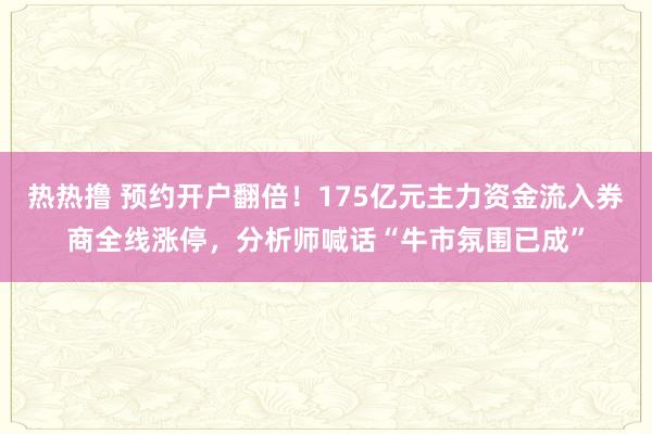 热热撸 预约开户翻倍！175亿元主力资金流入券商全线涨停，分析师喊话“牛市氛围已成”