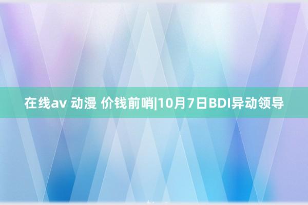 在线av 动漫 价钱前哨|10月7日BDI异动领导