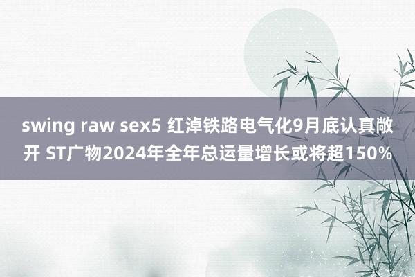 swing raw sex5 红淖铁路电气化9月底认真敞开 ST广物2024年全年总运量增长或将超150%