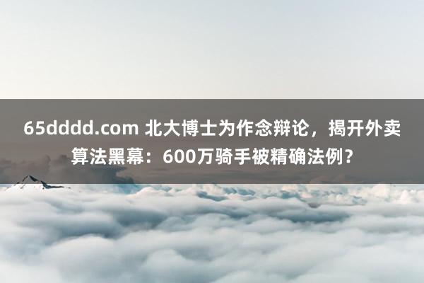 65dddd.com 北大博士为作念辩论，揭开外卖算法黑幕：600万骑手被精确法例？