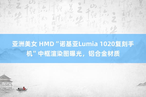 亚洲美女 HMD“诺基亚Lumia 1020复刻手机”中框渲染图曝光，铝合金材质