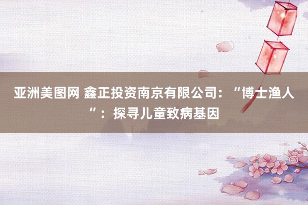 亚洲美图网 鑫正投资南京有限公司：“博士渔人”：探寻儿童致病基因