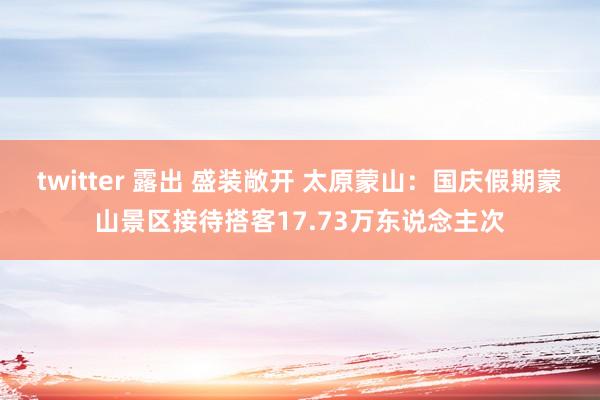 twitter 露出 盛装敞开 太原蒙山：国庆假期蒙山景区接待搭客17.73万东说念主次