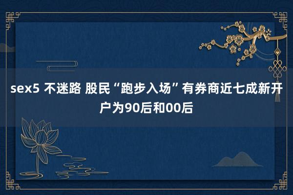 sex5 不迷路 股民“跑步入场”有券商近七成新开户为90后和00后