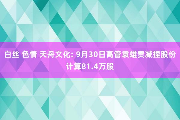 白丝 色情 天舟文化: 9月30日高管袁雄贵减捏股份计算81.4万股