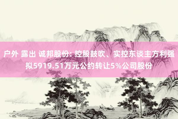 户外 露出 诚邦股份: 控股鼓吹、实控东谈主方利强拟5919.51万元公约转让5%公司股份