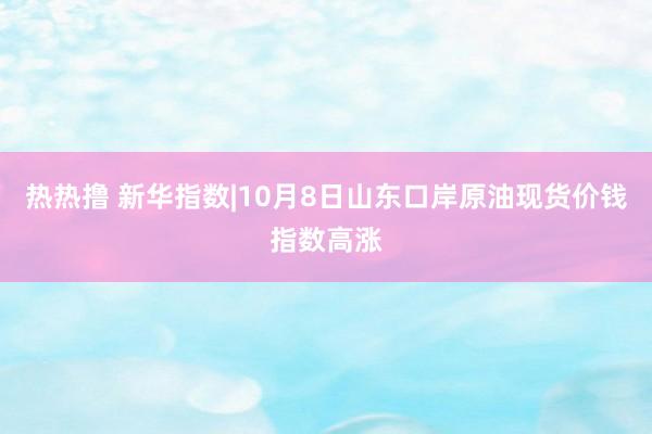 热热撸 新华指数|10月8日山东口岸原油现货价钱指数高涨