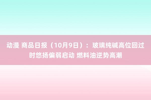 动漫 商品日报（10月9日）：玻璃纯碱高位回过时悠扬偏弱启动 燃料油逆势高潮