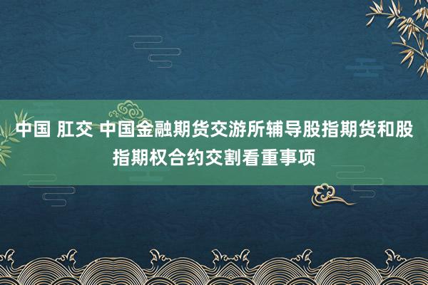 中国 肛交 中国金融期货交游所辅导股指期货和股指期权合约交割看重事项