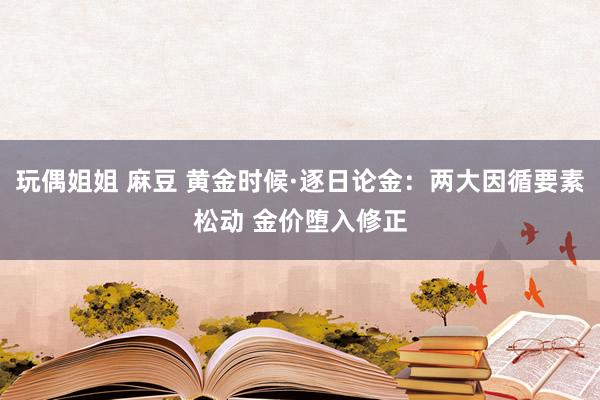 玩偶姐姐 麻豆 黄金时候·逐日论金：两大因循要素松动 金价堕入修正