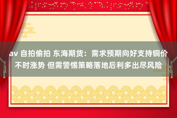 av 自拍偷拍 东海期货：需求预期向好支持铜价不时涨势 但需警惕策略落地后利多出尽风险