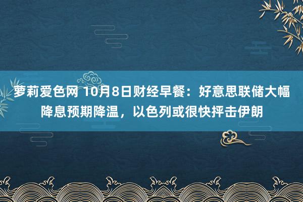 萝莉爱色网 10月8日财经早餐：好意思联储大幅降息预期降温，以色列或很快抨击伊朗