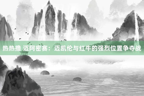 热热撸 迈阿密赛：迈凯伦与红牛的强烈位置争夺战