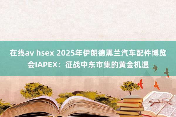 在线av hsex 2025年伊朗德黑兰汽车配件博览会IAPEX：征战中东市集的黄金机遇