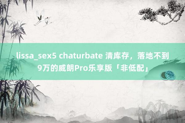 lissa_sex5 chaturbate 清库存，落地不到9万的威朗Pro乐享版「非低配」