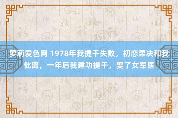 萝莉爱色网 1978年我提干失败，初恋果决和我仳离，一年后我建功提干，娶了女军医