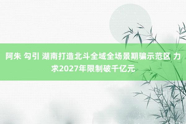 阿朱 勾引 湖南打造北斗全域全场景期骗示范区 力求2027年限制破千亿元