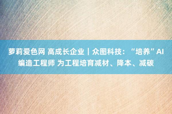 萝莉爱色网 高成长企业｜众图科技：“培养”AI编造工程师 为工程培育减材、降本、减碳