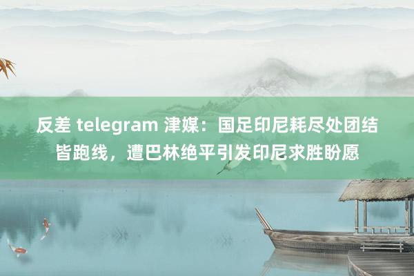 反差 telegram 津媒：国足印尼耗尽处团结皆跑线，遭巴林绝平引发印尼求胜盼愿