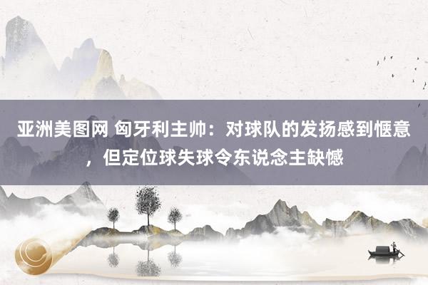 亚洲美图网 匈牙利主帅：对球队的发扬感到惬意，但定位球失球令东说念主缺憾