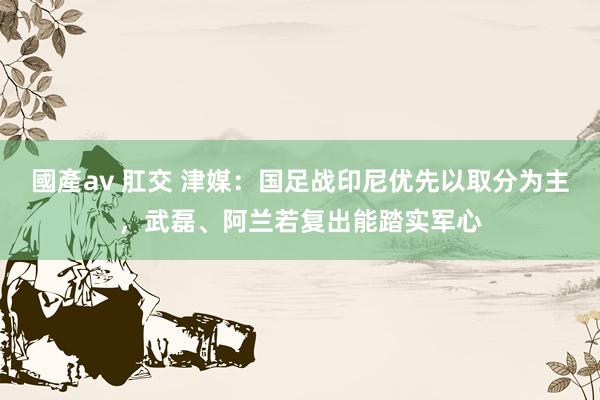 國產av 肛交 津媒：国足战印尼优先以取分为主，武磊、阿兰若复出能踏实军心