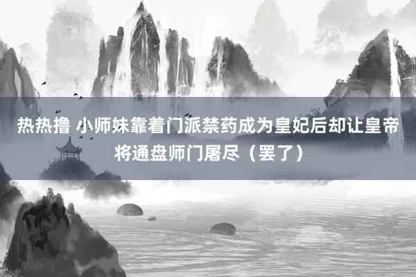 热热撸 小师妹靠着门派禁药成为皇妃后却让皇帝将通盘师门屠尽（罢了）