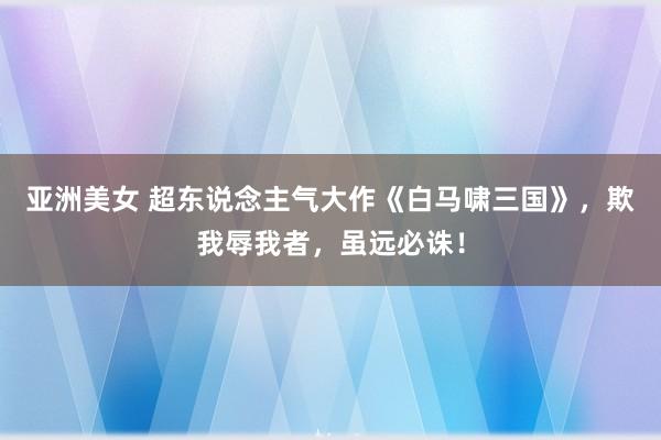 亚洲美女 超东说念主气大作《白马啸三国》，欺我辱我者，虽远必诛！