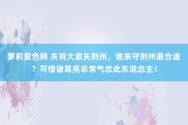 萝莉爱色网 关羽大意失荆州，谁来守荆州最合适？可惜诸葛亮非常气忿此东说念主！