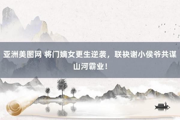 亚洲美图网 将门嫡女更生逆袭，联袂谢小侯爷共谋山河霸业！