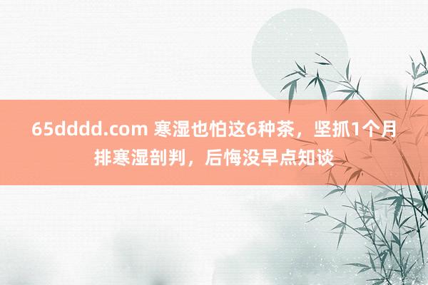 65dddd.com 寒湿也怕这6种茶，坚抓1个月排寒湿剖判，后悔没早点知谈