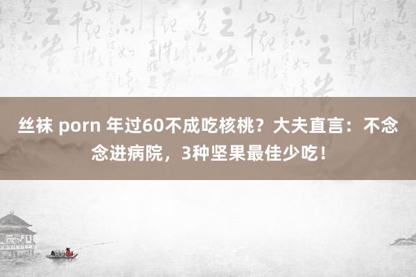 丝袜 porn 年过60不成吃核桃？大夫直言：不念念进病院，3种坚果最佳少吃！