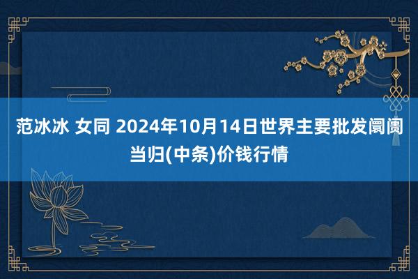 范冰冰 女同 2024年10月14日世界主要批发阛阓当归(中条)价钱行情