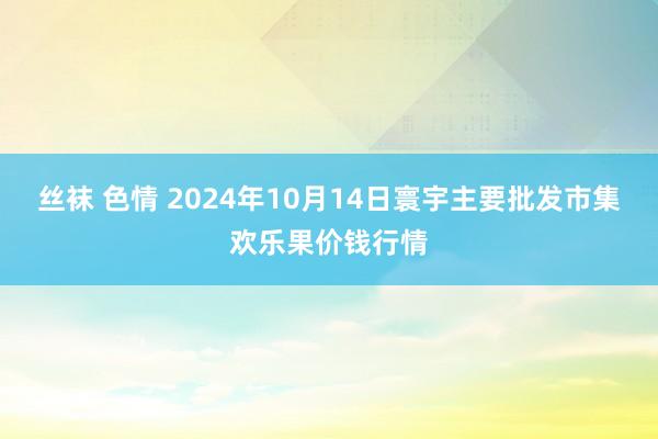 丝袜 色情 2024年10月14日寰宇主要批发市集欢乐果价钱行情