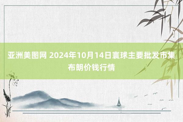 亚洲美图网 2024年10月14日寰球主要批发市集布朗价钱行情