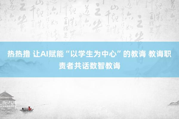 热热撸 让AI赋能“以学生为中心”的教诲 教诲职责者共话数智教诲