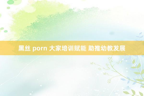 黑丝 porn 大家培训赋能 助推幼教发展