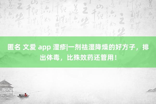 匿名 文爱 app 湿疹|一剂祛湿降燥的好方子，排出体毒，比殊效药还管用！