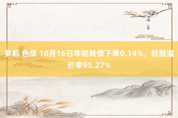 萝莉 色情 10月16日华锐转债下降0.14%，转股溢价率95.27%