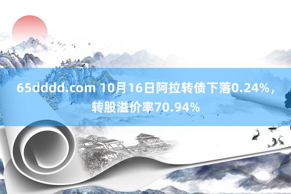 65dddd.com 10月16日阿拉转债下落0.24%，转股溢价率70.94%