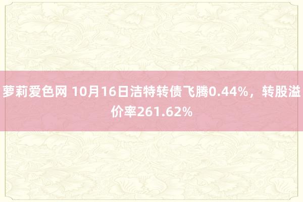 萝莉爱色网 10月16日洁特转债飞腾0.44%，转股溢价率261.62%