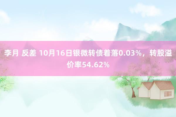 李月 反差 10月16日银微转债着落0.03%，转股溢价率54.62%