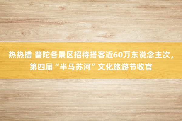 热热撸 普陀各景区招待搭客近60万东说念主次，第四届“半马苏河”文化旅游节收官