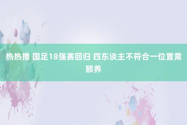 热热撸 国足18强赛回归 四东谈主不符合一位置需颐养