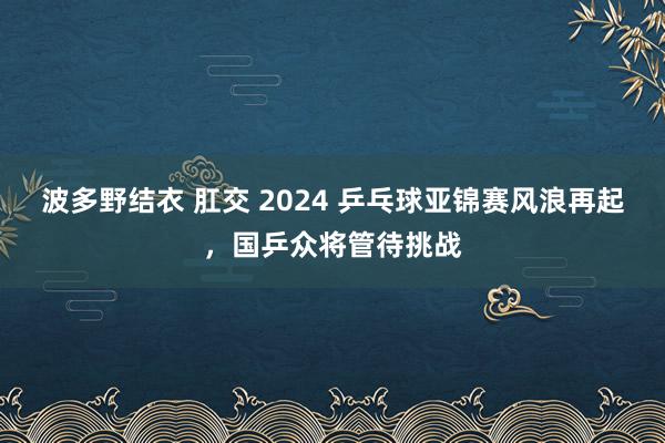 波多野结衣 肛交 2024 乒乓球亚锦赛风浪再起，国乒众将管待挑战