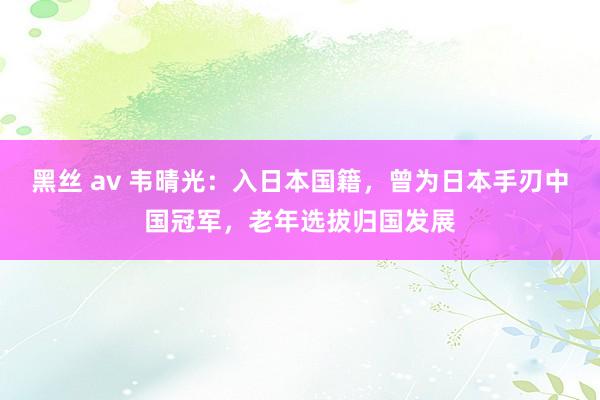 黑丝 av 韦晴光：入日本国籍，曾为日本手刃中国冠军，老年选拔归国发展