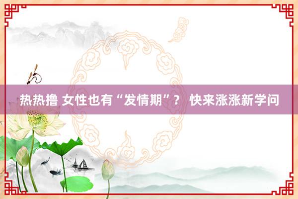 热热撸 女性也有“发情期”？ 快来涨涨新学问